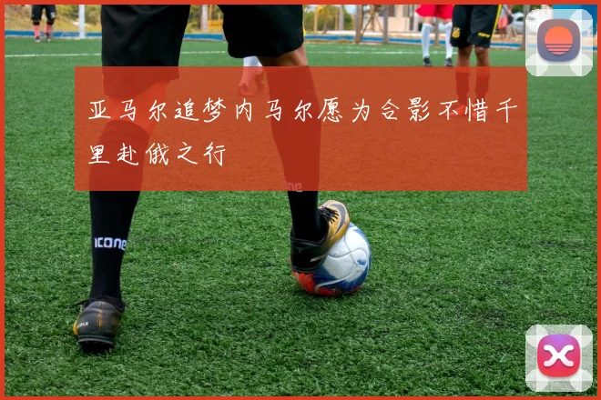 亚马尔追梦内马尔愿为合影不惜千里赴俄之行