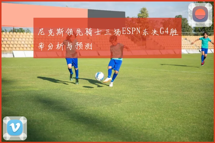 尼克斯领先骑士三场ESPN东决G4胜率分析与预测