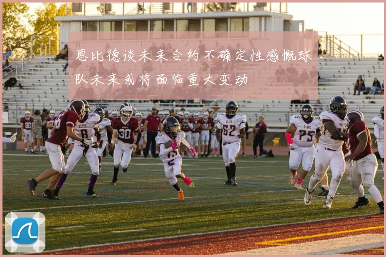 恩比德谈未来合约不确定性感慨球队未来或将面临重大变动