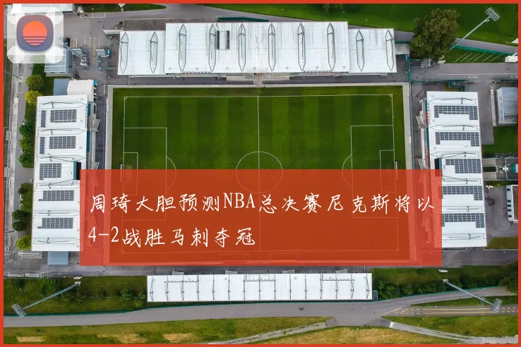 周琦大胆预测NBA总决赛尼克斯将以4-2战胜马刺夺冠
