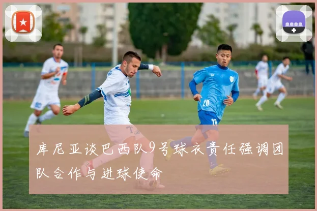 库尼亚谈巴西队9号球衣责任强调团队合作与进球使命