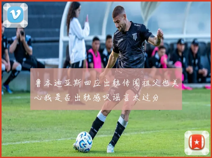 鲁本迪亚斯回应出轨传闻祖父也关心我是否出轨感叹谣言太过分