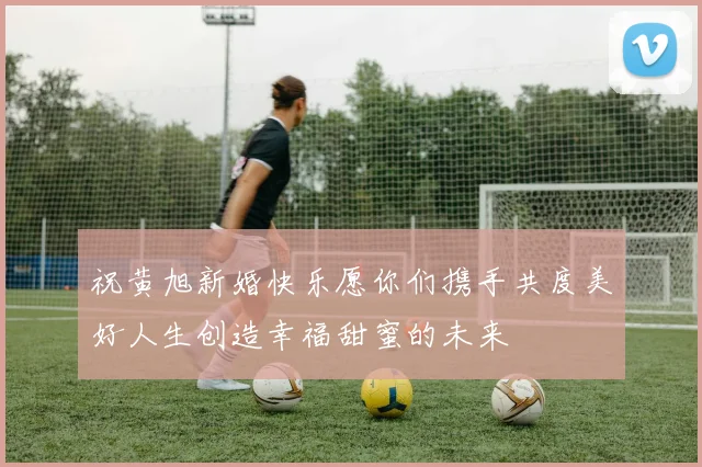 祝黄旭新婚快乐愿你们携手共度美好人生创造幸福甜蜜的未来