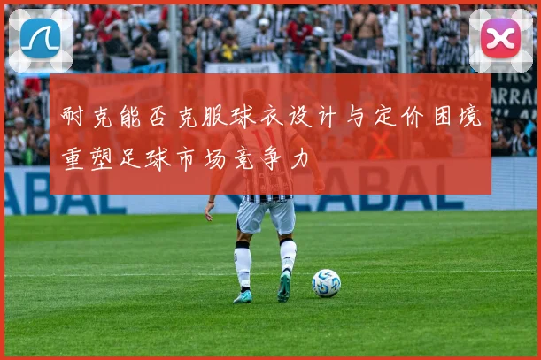 耐克能否克服球衣设计与定价困境重塑足球市场竞争力