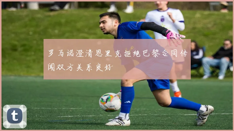 罗马诺澄清恩里克拒绝巴黎合同传闻双方关系良好