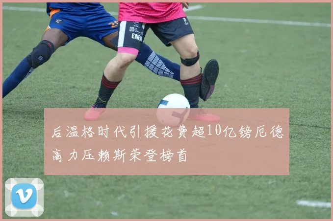 后温格时代引援花费超10亿镑厄德高力压赖斯荣登榜首