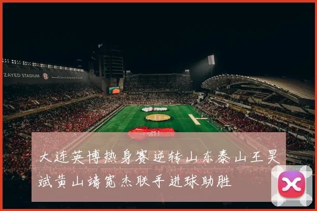 大连英博热身赛逆转山东泰山王昊斌黄山靖宽杰联手进球助胜