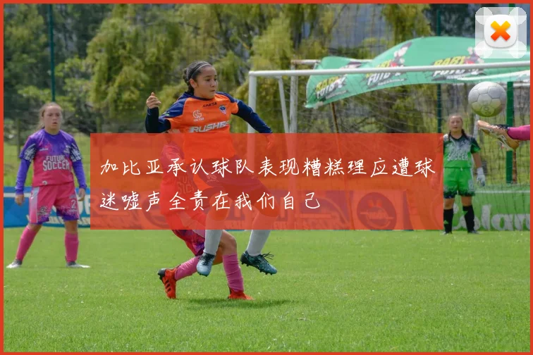 加比亚承认球队表现糟糕理应遭球迷嘘声全责在我们自己